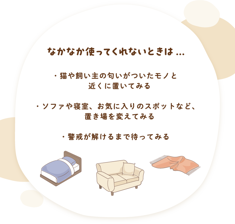 なかなか使ってくれないときは…　猫や飼い主の匂いがついたモノと近くに置いてみる　ソファや寝室、お気に入りのスポットなど、置き場を変えてみる　警戒が解けるまで待ってみる