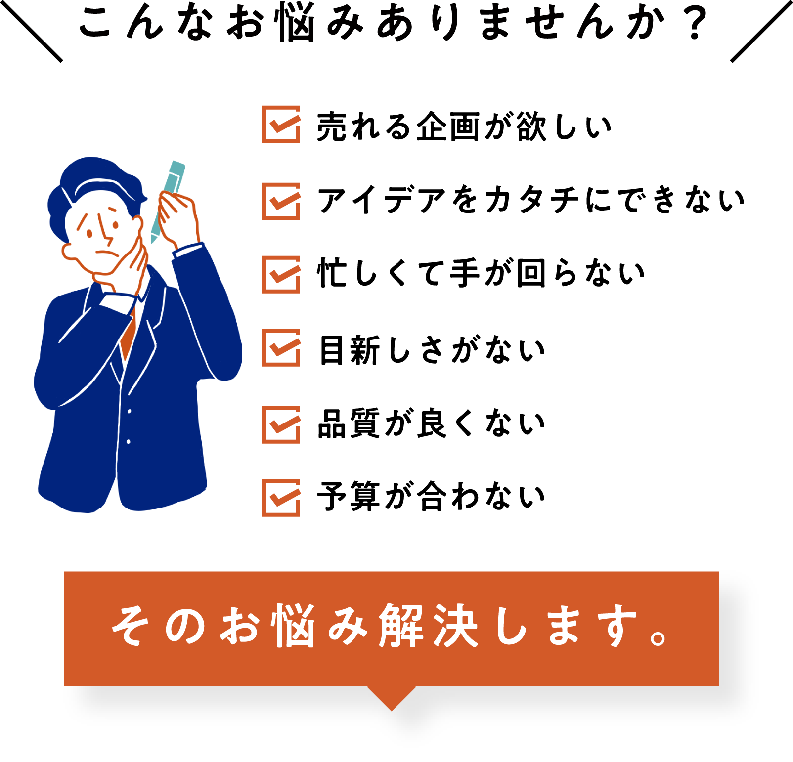 こんなお悩みありませんか？ 売れる企画が欲しい アイデアをカタチにできない 忙しくて手が回らない 目新しさがない 品質が良くない 予算が合わない