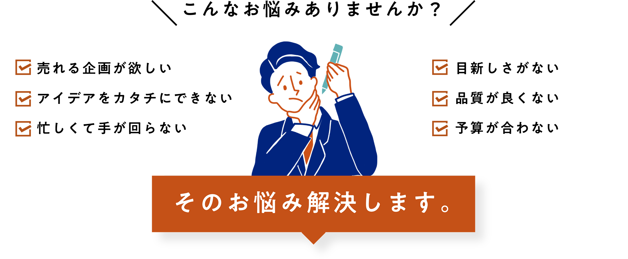 こんなお悩みありませんか？ 売れる企画が欲しい アイデアをカタチにできない 忙しくて手が回らない 目新しさがない 品質が良くない 予算が合わない