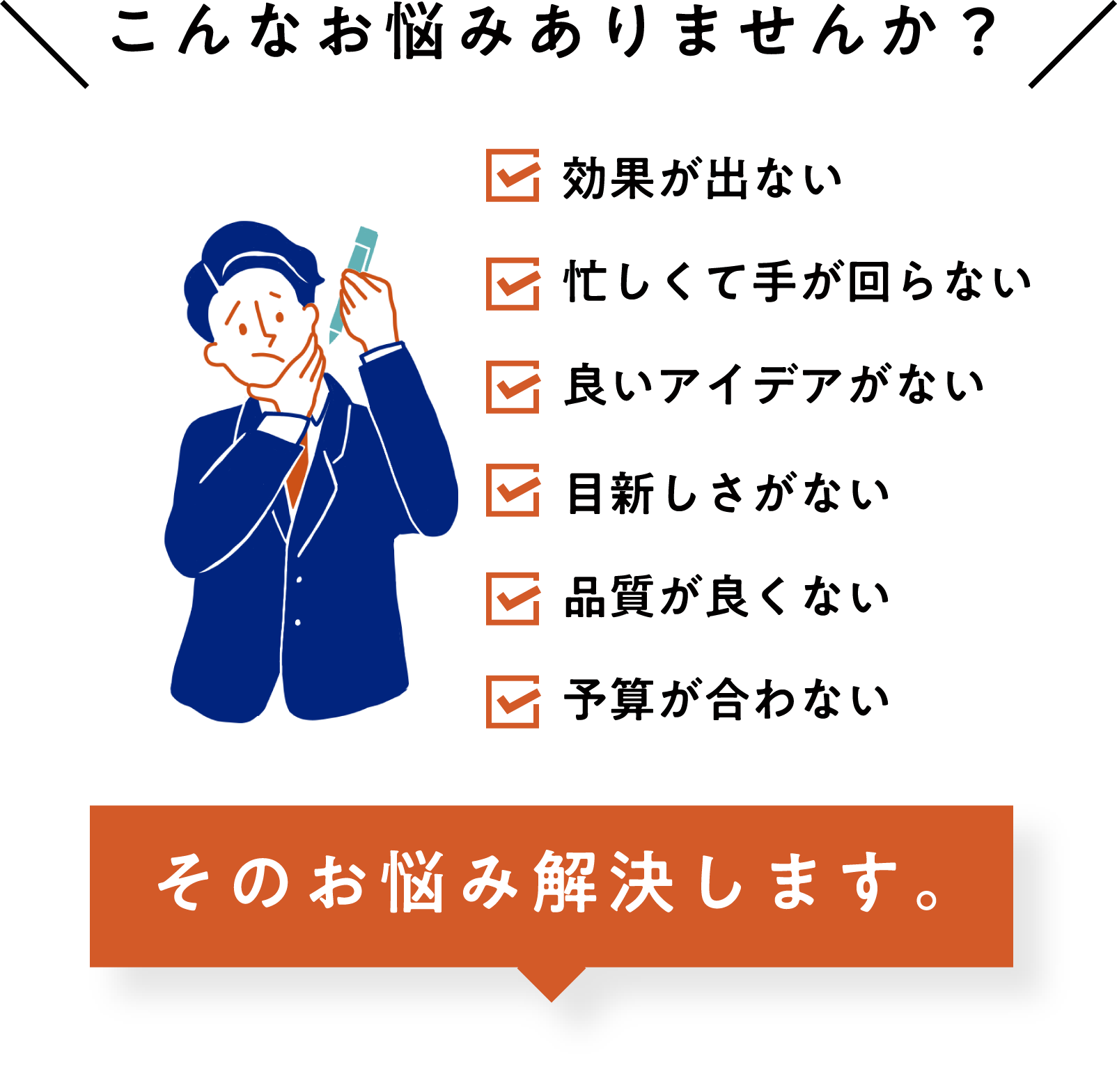 こんなお悩みありませんか？ 効果が出ない 忙しくて手が回らない 良いアイデアがない 目新しさがない 品質が良くない 予算が合わない