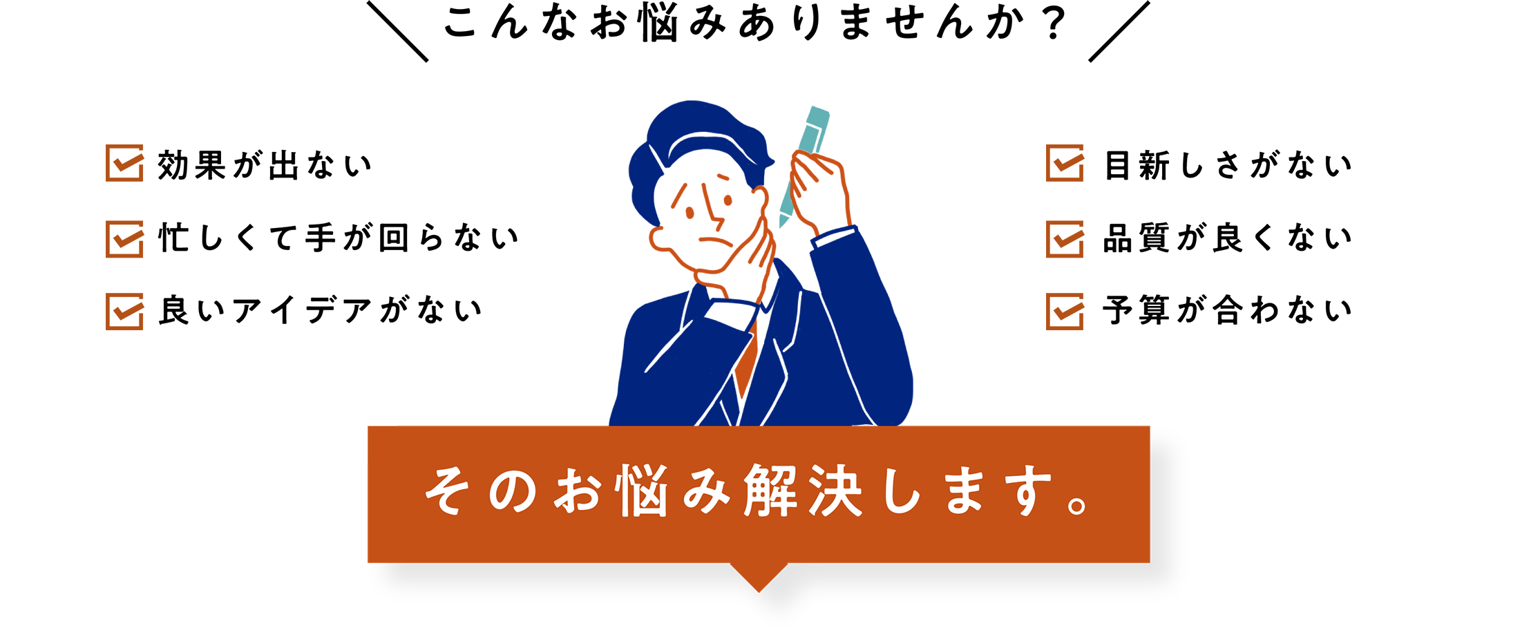 こんなお悩みありませんか？ 効果が出ない 忙しくて手が回らない 良いアイデアがない 目新しさがない 品質が良くない 予算が合わない